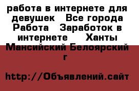 работа в интернете для девушек - Все города Работа » Заработок в интернете   . Ханты-Мансийский,Белоярский г.